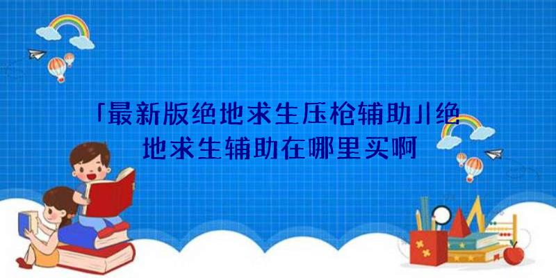 「最新版绝地求生压枪辅助」|绝地求生辅助在哪里买啊